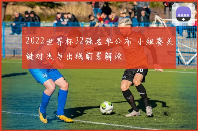 2022世界杯32强名单公布 小组赛关键对决与出线前景解读