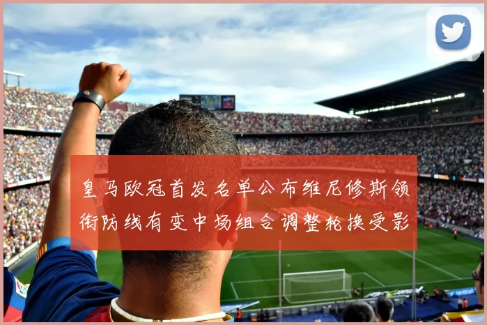 皇马欧冠首发名单公布维尼修斯领衔防线有变中场组合调整轮换受影响