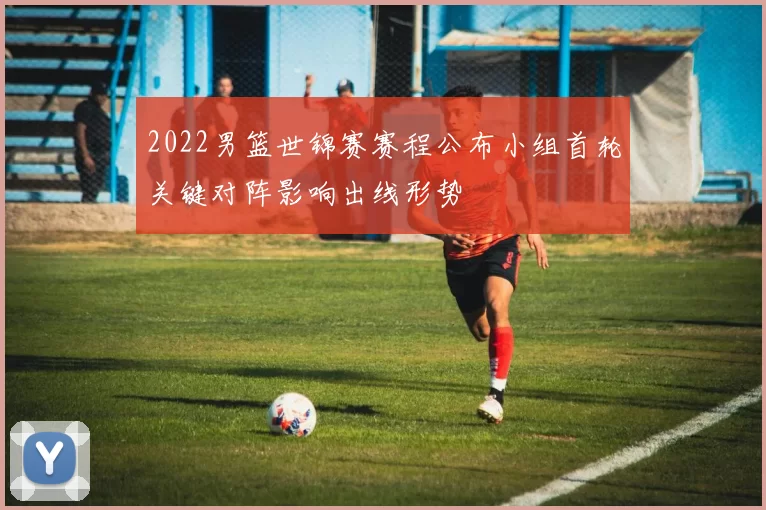 2022男篮世锦赛赛程公布小组首轮关键对阵影响出线形势