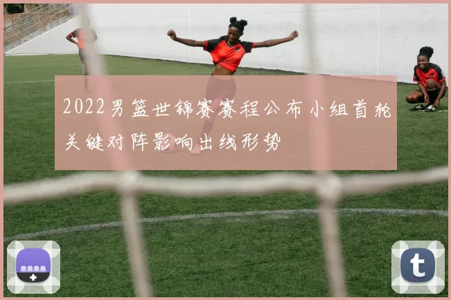 2022男篮世锦赛赛程公布小组首轮关键对阵影响出线形势