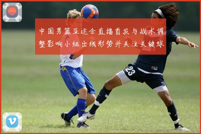 中国男篮亚运会直播首发与战术调整影响小组出线形势并关注关键球员表现