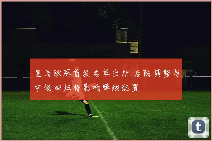 皇马欧冠首发名单出炉 后防调整与中场回归将影响锋线配置