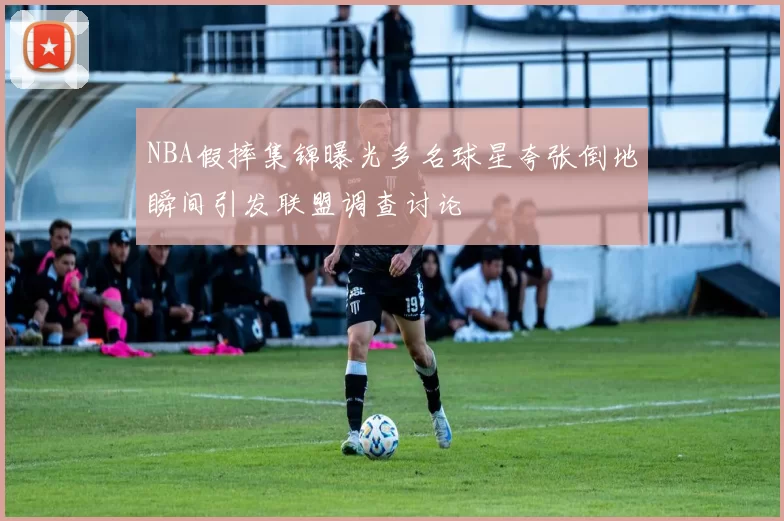 NBA假摔集锦曝光多名球星夸张倒地瞬间引发联盟调查讨论