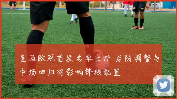 皇马欧冠首发名单出炉 后防调整与中场回归将影响锋线配置