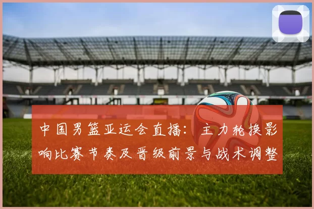 中国男篮亚运会直播：主力轮换影响比赛节奏及晋级前景与战术调整