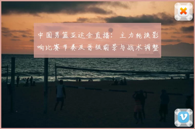 中国男篮亚运会直播:主力轮换影响比赛节奏及晋级前景与战术调整