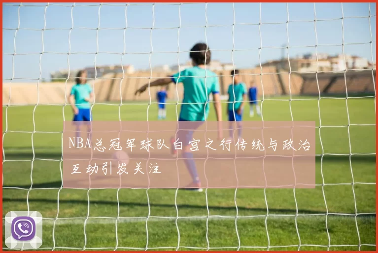 NBA总冠军球队白宫之行传统与政治互动引发关注