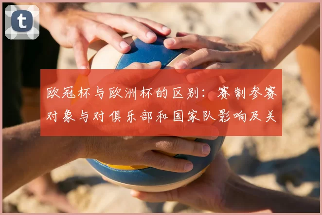 欧冠杯与欧洲杯的区别：赛制参赛对象与对俱乐部和国家队影响及关键看点