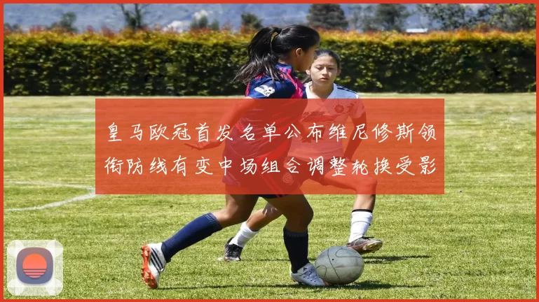 皇马欧冠首发名单公布维尼修斯领衔防线有变中场组合调整轮换受影响