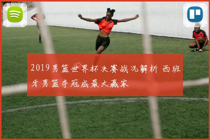 2019男篮世界杯决赛战况解析 西班牙男篮夺冠成最大赢家