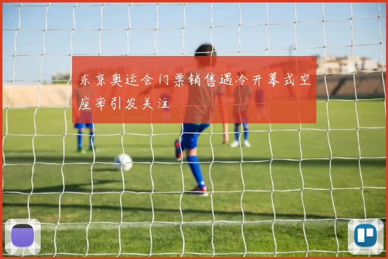 东京奥运会门票销售遇冷开幕式空座率引发关注