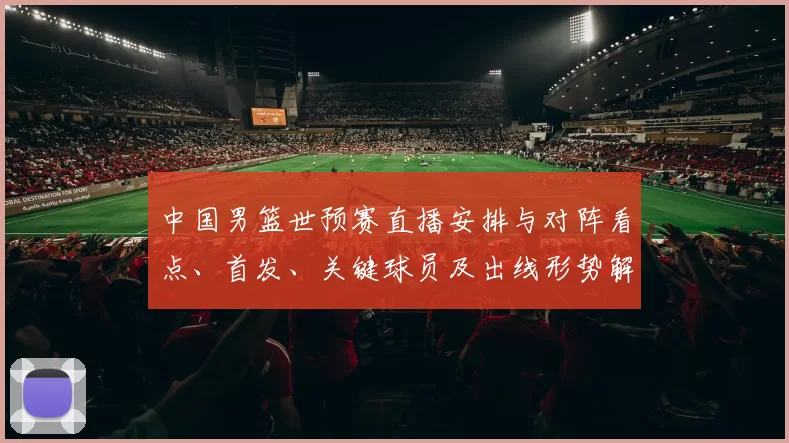 中国男篮世预赛直播安排与对阵看点、首发、关键球员及出线形势解读